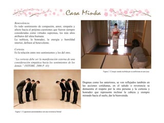 Dogmas como los anteriores, se ven reflejados también en
las acciones cotidianas, en el saludo o reverencia se
demuestra el respeto por la otra persona y la cortesía y
honradez que representa inclinar la cabeza y siempre
mirando hacia el suelo, dar la bienvenida.
Benevolencia.
Es todo sentimiento de compasión, amor, simpatía y
afecto hacia el prójimo.cuestiones que fueron siempre
consideradas como virtudes supremas, los más altos
atributos del alma humana.
La nobleza, la honradez, la energía y humildad
interior, definen al benevolente.
Cortesia.
Es la relación entre mis sentimientos y los del otro.
“La cortesía debe ser la manifestación externa de una
consideración simpática hacia los sentimientos de los
demás.” (NITOBE. 2006 P. 43)
Figura 1.13 japoneses presentándose con una reverencia formal
Figura 1.12 mujer siendo recibida por su anfitriona en una casa.
 