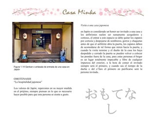 Figura 1.14 Genkan o antesala de entrada de una casa en
Japón
OMOTENASHI
“La hospitalidad japonesa”
Los valores de Japón, repercuten en su mayor medida
en el prójimo, siempre piensan en lo que es necesario
hacer posible para que esta persona se sienta a gusto.
Visita a una casa japonesa
en Japón es considerado un honor ser invitado a una casa y
los anfitriones suelen ser sumamente acogedores y
corteses, el entrar a este espacio se debe quitar los zapatos
por cortesía y despojarse de sombreros, gorros y chaquetas
antes de que el anfitrión abra la puerta, los zapatos deben
de acomodarse de tal forma que miren hacia la puerta, y
cuando la visita termine y el dueño de la casa los haya
despedido y cerrado la puerta se pueden volver a colocar
las prendas fuera de la casa, para estas personas el hogar
es un lugar totalmente impecable y libre de cualquier
impureza del exterior, a la hora de comer el invitado
siempre será el primero, y cuando sea el tiempo de la
ducha o del o’furo el primero en purificarse será la
persona invitada..
おもてな
し
 
