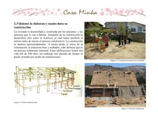 La vivienda es desarrollada y construida por los artesanos y las
personas que lo van a habitar. Alrededor de su construcción se
desarrollan ritos como el Jichinsai, el cual busca purificar el
terreno antes de iniciar el proceso constructivo. La construcción
se demora aproximadamente 6 meses desde el inicio de la
cimentación, la estructura base y acabados, cabe destacar que es
un proceso totalmente artesanal. Estas edificaciones tienen una
vida útil de 100 años, sin embargo este periodo de tiempo se
puede extender por medio de restauraciones.
Figura 2.3. Ceremonia Jichinsai en la actualidad
Figura 2.4. Partes estructura base
Figura 2.5. Proceso restauración
2.3 Quienes la elaboran y cuanto dura su
construcción
 