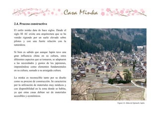 El estilo minka data de hace siglos. Desde el
siglo III AC existe una arquitectura que se ha
venido rigiendo por un suelo elevado sobre
pilotes y con una fuerte relación con la
naturaleza.
Si bien es sabido que aunque Japón tuvo una
gran influencia china en su cultura, estos
diferentes aspectos que se tomaron, se adaptaron
a las necesidades y gustos de los japoneses,
imponiéndose como elementos fundamentales
en su cultura, sumado a su arraigada cultura.
La minka es reconocible tanto por su diseño
como su proceso de construcción. Se caracteriza
por la utilización de materiales muy módicos y
con disponibilidad en la zona donde se habita,
ya que estas casas debían ser de materiales
accesibles y económicos.
Figura 2.6. Aldea de Ogimachi, Japón.
2.4. Proceso constructivo
 