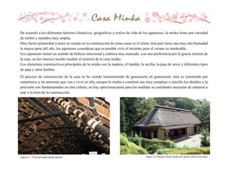 De acuerdo a los diferentes factores climáticos, geográficos y estilos de vida de los japoneses, la minka tiene una variedad
de estilos y tamaños muy amplia.
Otro factor primordial a tener en cuenta en la construcción de estas casas es el clima, éste país tiene una muy alta humedad
la mayor parte del año, los japoneses consideran que es posible vivir el invierno pero el verano es intolerable.
Los japoneses tienen un sentido de belleza emocional y estética muy marcado, con una preferencia por la gracia interior de
la casa, no les interesa mucho resaltar el exterior de la casa minka.
Los elementos constructivos principales de la minka son la madera, el bambú, la arcilla, la paja de arroz y diferentes tipos
de paja y otras hierbas.
El proceso de construcción de la casa se ha venido transmitiendo de generación en generación, ésta es construida por
carpinteros y las personas que van a vivir en ella, aunque la minka a construir sea muy compleja o sencilla los detalles y la
precisión son fundamentales en ésta cultura, no hay aproximaciones para las medidas ni cantidades inexactas de material a
usar a la hora de la construcción.
Figura 2.7. Vista del tejado desde adentro. Figura 2.8. Parque Nihon Minka-en, museo EDO,al aire libre
 
