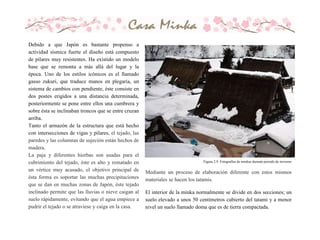 Debido a que Japón es bastante propenso a
actividad sísmica fuerte el diseño está compuesto
de pilares muy resistentes. Ha existido un modelo
base que se remonta a más allá del lugar y la
época. Uno de los estilos icónicos es el llamado
gasso zukuri, que traduce manos en plegaria, un
sistema de cambios con pendiente, éste consiste en
dos postes erigidos a una distancia determinada,
posteriormente se pone entre ellos una cumbrera y
sobre ésta se inclinaban troncos que se entre cruzan
arriba.
Tanto el armazón de la estructura que está hecho
con intersecciones de vigas y pilares, el tejado, las
paredes y las columnas de sujeción están hechos de
madera.
La paja y diferentes hierbas son usadas para el
cubrimiento del tejado, éste es alto y rematado en
un vértice muy acusado, el objetivo principal de
ésta forma es soportar las muchas precipitaciones
que se dan en muchas zonas de Japón, éste tejado
inclinado permite que las lluvias o nieve caigan al
suelo rápidamente, evitando que el agua empiece a
pudrir el tejado o se atraviese y caiga en la casa.
Figura 2.9. Fotografías de minkas durante periodo de invierno
Mediante un proceso de elaboración diferente con estos mismos
materiales se hacen los tatamis.
El interior de la minka normalmente se divide en dos secciones; un
suelo elevado a unos 50 centímetros cubierto del tatami y a menor
nivel un suelo llamado doma que es de tierra compactada.
 