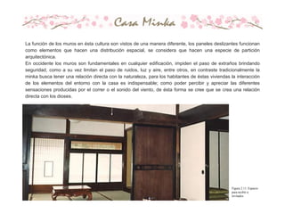 La función de los muros en ésta cultura son vistos de una manera diferente, los paneles deslizantes funcionan
como elementos que hacen una distribución espacial, se considera que hacen una especie de partición
arquitectónica.
En occidente los muros son fundamentales en cualquier edificación, impiden el paso de extraños brindando
seguridad, como a su vez limitan el paso de ruidos, luz y aire, entre otros, en contraste tradicionalmente la
minka busca tener una relación directa con la naturaleza, para los habitantes de éstas viviendas la interacción
de los elementos del entorno con la casa es indispensable; como poder percibir y apreciar las diferentes
sensaciones producidas por el correr o el sonido del viento, de ésta forma se cree que se crea una relación
directa con los dioses.
Figura 2.11. Espacio
para recibir a
invitados
 