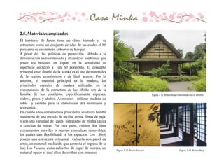 El territorio de Japón tiene un clima húmedo y se
estructura como un conjunto de islas de las cuales el 80
porciento se encontraba cubierto de bosque.
A pesar de las políticas de protección debido a la
deforestación indiscriminado y al carácter simbólico que
posee los bosques en Japón, en la actualidad su
superficie decreció a un 60 porciento. El concepto
principal en el diseño de la Minka es el uso de materiales
de la región, económicos y de fácil acceso. Por lo
anterior, el material principal es la madera, las
principales especies de madera utilizadas en la
construcción de la estructura de las Minka son de la
familia de los coníferos, específicamente cipreses,
cedros, pinos y abetos. Asimismo, utilizan madera de
roble y castaño para la elaboración del mobiliario y
accesorios.
En cuanto a los cerramientos principales se utiliza bambú
recubierto de una mezcla de arcilla, arena, fibras de paja,
o con una variedad de cales hidratadas de piedra caliza
o conchas de ostras. Por otra parte, existen dos tipos
cerramientos móviles o puertas corredizas removibles,
las cuales dan flexibilidad a los espacios. Los Shoji
poseen una estructura ortogonal cubierta con papel de
arroz, un material traslúcido que controla el ingreso de la
luz; Los Fusuma están cubiertos de papel de morera, un
material opaco el cual ellos decoraban con pinturas.
Figura 2.12 Materialidad relacionada con el entorno.
Figura 2.13. Puerta Fusuma Figura 2.14. Puerta Shoji
2.5. Materiales empleados
 
