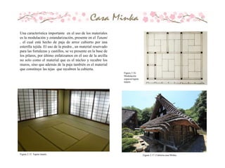 Una característica importante en el uso de los materiales
es la modulación y estandarización, presente en el Tatami
, el cual está hecho de paja de arroz cubierto por una
esterilla tejida. El uso de la piedra , un material reservado
para las fortalezas y castillos, se ve presente en la base de
los pilares, por último enfatizamos en el uso de la arcilla
no solo como el material que es el núcleo y recubre los
muros, sino que además de la paja también es el material
que constituye las tejas que recubren la cubierta.
Figura 2.15. Tapete tatami.
Figura 2.16.
Modulación
espacial tapete
tatami.
Figura 2.17. Cubierta casa Minka.
 