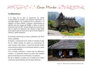 Figura 2.21. Minka rural ubicada en Miyama, Japon.
Figura 2.22. Madre e hija en una minka rural en Miyama, Japon.
A lo largo de los años la arquitectura ha venido
evolucionando de acuerdo a dos aspectos importantes: la
necesidad ligada a las condiciones de su territorio y la
segunda a la parte cultural y religiosa. Anteriormente se
adoraba solo una imagen de Buddha y había un sistema
estructural más sencillo. Tiempo después fue necesario no
sólo un espacio de adoración sino además el lugar debía
tener espacio para un ritual, por lo que la forma original se
reformó y quedó asimétrica.
El promedio total de área en metros cuadrados es de 92,43
metros cuadrados.
El diseño y construcción de la minka se remonta al siglo
III AC. Desde siempre ha tenido esa característica de
suelo elevado sobre pilotes. A partir del periodo Kofun
estas estructuras dejan de ser únicamente graneros y pasan
a ser vivienda también,
Con el tiempo comienzan a notarse más las diferencias
sociales y se desarrolla entonces un estilo más complejo
para las mansiones de los aristócratas y los palacios.
De ahí en adelante, la minka y las viviendas de los nobles
continuaron desarrollándose por dos lados diferentes.
2.6 Dimensiones
 