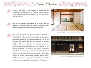 Gracias a los shojis y los fusumas el tamaño de las
habitaciones y espacios de la casa en general pueden
variar mucho, permitiendo múltiples usos para una misma
zona de la casa.
Unas de las mayores cualidades de la minka son su
sencillez y claridad, tiene un diseño y estructura muy
propio y carece de muchos elementos decorativos.
Estas casas presentan una gran variedad de tamaños y
estilos debido a las condiciones climáticas y geográficas
de la zona, además de los diferentes modos de vida de las
personas que habitan en ella, sin embargo se pueden
dividir en dos tipos; la nōka: casa de granja que se
subdivide además en las gyoka; que se encuentran en los
pueblos pesqueros y la machiya que traduce casa en la
ciudad; se caracteriza por tener una estructura principal
que se alza enfrente de un almacén que podía estar situado
al lado de la casa o podía estar separado por un jardín,
muchas veces posee un segundo piso donde descansa la
familia y donde se guardan objetos usados en el almacén.
Figura 2.25. Espacio interior casa minka conformado por Shojis
Figura 2.26. Fachada casa Sugimoto (Casa de Gyoka)
 