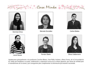 Dennise Chica Marcela González Carlos Mieles
Laura Navas Fernán Olarte Elena Valderrama
Agradecemos principalmente a los profesores Carolina Blanco, Juan Pablo Aschner y Betsy Forero, de la Universidad de
los Andes por brindarnos su ayuda, colaboración y experiencia acerca de la cultura japonesa, que fueron de utilidad para
el entendimiento de la misma y por consiguiente para complementar la información previamente encontrada.
 