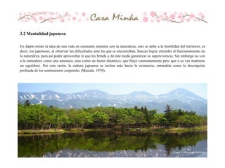 En Japón existe la idea de una vida en constante armonía con la naturaleza; esto se debe a la hostilidad del territorio, es
decir, los japoneses, al observar las dificultades ante las que se encontraban, buscan lograr entender el funcionamiento de
la naturaleza, para así poder aprovechar lo que les brinda y de este modo garantizar su supervivencia, Sin embargo no ven
a la naturaleza como una amenaza, sino como un factor dinámico, que fluye constantemente pero que a su vez mantiene
un equilibrio. Por esta razón, la cultura japonesa se inclina más hacia la existencia, entendida como la descripción
profunda de los sentimientos corporales (Masuda. 1970).
Figura 3.2 Paisaje de Hokkaido
3.2 Mentalidad japonesa
 