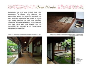 Figura 3.8
Transiciòn entre
el jardìn y el
interior de la
vivienda.
Figura 3.7 El engawa marca un cambio entre el perímetro y el interior de la casa. Figura 3.6. Las pequeñas y sutiles diferencias de nivel marcan la transicion entre
espacios interiores de la vivienda
Finalmente, ya que esta cultura tiene una
sensibilidad al cambio muy delicada, las
transiciones entre los espacios adquieren un
valor simbólico importante, los cuales se logran
con sutiles cambios de nivel que permiten
diferenciar el interior del exterior, dos conceptos
que para ellos van muy ligados con su
percepción de intimidad y por consiguiente
tranquilidad y privacidad.
 