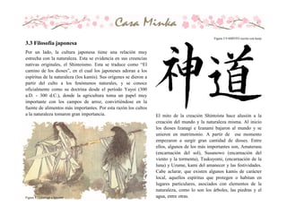 Por un lado, la cultura japonesa tiene una relación muy
estrecha con la naturaleza. Esta se evidencia en sus creencias
nativas originales, el Shintoismo. Esta se traduce como “El
camino de los dioses”, en el cual los japoneses adoran a los
espíritus de la naturaleza (los kamis). Sus orígenes se dieron a
partir del culto a los fenómenos naturales, y se conoce
oficialmente como su doctrina desde el período Yayoi (300
a.D. - 300 d.C.), donde la agricultura toma un papel muy
importante con los campos de arroz, convirtiéndose en la
fuente de alimentos más importantes. Por esta razón los cultos
a la naturaleza tomaron gran importancia.
Figura 3.10 Izanagi e Izanami
El mito de la creación Shintoísta hace alusión a la
creación del mundo y la naturaleza misma. Al inicio
los dioses Izanagi e Izanami bajaron al mundo y se
unieron en matrimonio. A partir de ese momento
empezaron a surgir gran cantidad de dioses. Entre
ellos, algunos de los más importantes son, Amaterasu
(encarnación del sol), Susanowo (encarnación del
viento y la tormenta), Tsukuyomi, (encarnación de la
luna) y Uzume, kami del amanecer y las festividades.
Cabe aclarar, que existen algunos kamis de carácter
local, aquellos espíritus que protegen o habitan en
lugares particulares, asociados con elementos de la
naturaleza, como lo son los árboles, las piedras y el
agua, entre otras.
Figura 3.9 SHINTO escrito con kanji
3.3 Filosofía japonesa
 