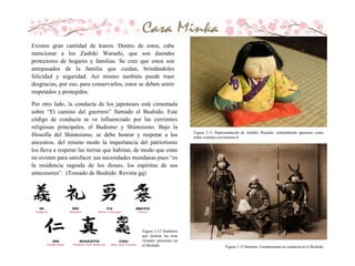 Figura 3.11 Representación de Zashiki Warashi, normalmente aparecen como
niñas vestidas con kimono.h
Existen gran cantidad de kamis. Dentro de estos, cabe
mencionar a los Zashiki Warashi, que son duendes
protectores de hogares y familias. Se cree que estos son
antepasados de la familia que cuidan, brindándoles
felicidad y seguridad. Así mismo también puede traer
desgracias, por eso, para conservarlos, estos se deben sentir
respetados y protegidos.
Por otro lado, la conducta de los japoneses está cimentada
sobre “El camino del guerrero” llamado el Bushido. Este
código de conducta se ve influenciado por las corrientes
religiosas principales, el Budismo y Shintoismo. Bajo la
filosofía del Shintoismo, se debe honrar y respetar a los
ancestros. del mismo modo la importancia del patriotismo
los lleva a respetar las tierras que habitan, de modo que estas
no existen para satisfacer sus necesidades mundanas pues “es
la residencia sagrada de los dioses, los espíritus de sus
antecesores”. (Tomado de Bushido. Revista gq)
Figura 3.13 Samurai. Fundamentan su conducta en el Bushido
Figura 3.12 Simbolos
que ilustran las siete
virtudes presentes en
el Bushido
 