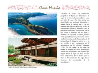 Teniendo en cuenta las condiciones
geográficas de Japón, sus habitantes a lo
largo de la historia han aprendido a sacar
provecho de esta. Por esta razón, han
desarrollado una profunda admiración y
respeto hacia lo natural que a su vez
mantiene una fuerte relación con la idea de
tranquilidad, quietud y penumbra; esto se
debe a las condiciones tan limitadas con las
que cuenta el territorio. Por otra parte, a
diferencia de occidente, la cultura japonesa
siente gran admiración y veneración por los
cambios terrestres simbolizados a través de
la naturaleza, de ahí que su interés no va en
las estrellas y por consiguiente en la
permanencia de lo celestial. (Masuda.
1970). De este modo, se ve como las
minkas se levantan del suelo, no solo para
aislarse de la humedad, sino también por
respeto hacia el lugar, es decir, la casa
busca implantarse de tal forma que no
altere el funcionamiento del lugar (busca
mantener la continuidad de lo
preexistente).
Figura 3.15 Topografìa de Hokkaido
Figura 3.16 Casa Minka. Se eleva del suelo a través del Engawa.
 