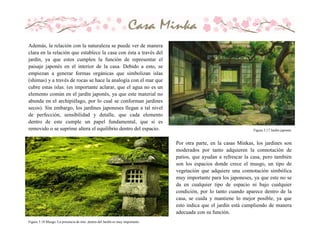 Además, la relación con la naturaleza se puede ver de manera
clara en la relación que establece la casa con ésta a través del
jardín, ya que estos cumplen la función de representar el
paisaje japonés en el interior de la casa. Debido a esto, se
empiezan a generar formas orgánicas que simbolizan islas
(shimas) y a través de rocas se hace la analogía con el mar que
cubre estas islas. (es importante aclarar, que el agua no es un
elemento común en el jardín japonés, ya que este material no
abunda en el archipiélago, por lo cual se conforman jardines
secos). Sin embargo, los jardines japoneses llegan a tal nivel
de perfección, sensibilidad y detalle, que cada elemento
dentro de este cumple un papel fundamental, que si es
removido o se suprime altera el equilibrio dentro del espacio.
Por otra parte, en la casas Minkas, los jardines son
moderados por tanto adquieren la connotación de
patios, que ayudan a refrescar la casa, pero también
son los espacios donde crece el musgo, un tipo de
vegetación que adquiere una connotación simbólica
muy importante para los japoneses, ya que este no se
da en cualquier tipo de espacio ni bajo cualquier
condición, por lo tanto cuando aparece dentro de la
casa, se cuida y mantiene lo mejor posible, ya que
esto indica que el jardín está cumpliendo de manera
adecuada con su función.
Figura 3.17 Jardìn japonés
Figura 3.18 Musgo. La presencia de éste dentro del Jardín es muy importante.
 