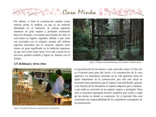 Por último, si bien la construcción emplea como
materia prima la madera, ya que es un material
abundante en el territorio, la cultura japonesa
mantiene un gran respeto y profunda veneración
hacia los bosques, a tal punto que muchos de estos se
convierten en lugares sagrados, debido a que estos
son asociados con la religión, porque allí habitan
espíritus asociados con la creación. además estos
tienen un gran significado en la tradición japonesa,
ya que son vistos como seres vivos que a pesar de no
moverse, pueden cambiar y lograr un balance con el
tiempo.
Figura 3.19 Bosque Kamishikimikumano en la ciudad de Takamori-mach.i
La pacificación de las tierras o más conocido como Ji Chin Sai
es el primer paso para dar inicio a la construcción de la casa
japonesa. La naturaleza, presente en la vida japonesa tiene un
papel importante en la construcción, por ello este ritual es
necesario para garantizar que el espacio esté purificado; gracias
a las fuerzas de la naturaleza el espacio adquiere paz y balance,
y por ende se convierte en un espacio seguro y protegido. Para
esto es necesario apaciguar al kami (espíritu) que reside y cuida
de las tierras en donde se construirá. En el periodo Edo esta
ceremonia era responsabilidad de los carpinteros encargados de
la construcción.
Figura 3.20 Jichinsai. Rito que se realiza antes de la construcción.
3.5 Jichinsai y otros ritos
 