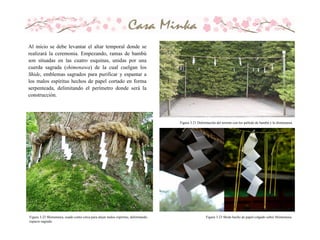 Al inicio se debe levantar el altar temporal donde se
realizará la ceremonia. Empezando, ramas de bambú
son situadas en las cuatro esquinas, unidas por una
cuerda sagrada (shimenawa) de la cual cuelgan los
Shide, emblemas sagrados para purificar y espantar a
los malos espíritus hechos de papel cortado en forma
serpenteada, delimitando el perímetro donde será la
construcción.
Figura 3.21 Delimitación del terreno con los pallode de bambú y la shimenawa.
Figura 3.22 Shimenawa, usado como cerca para alejar malos espíritus, delimitando
espacio sagrado
Figura 3.23 Shide hecho de papel colgado sobre Shimenawa
 