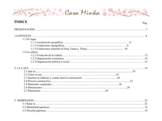 Pag.
PRESENTACIÓN………………………….…………………………………………………………………………………7
1.CONTEXTO…………………………………………………………………………….………………………………….8
1.1 EL lugar
1.1.1 Localización geográfica…...……………………………………………………………8
1.1.2 Condiciones topográficas…………………………………………………………….9
1.1.3 Condiciones naturales (Clima, Fauna y Flora)........................................................10
1.2 La cultura
1.2.1 Evolución de la cultura…………………………...……………………………………………………12
1.2.2 Organización económica………………………………………………………………………………14
1.2.3 Organización política y social………………………………………………………………………....15
2. LA CASA …....…………………………………………………………………………………………………………...19
2.1 Qué es................................................................................................................................................19
2.2 Cómo se usa ………....…....………………………………………………….…...19
2.3 Quienes la elaboran y cuanto dura la construcción …….…...…………………....20
2.4 Proceso constructivo…...………………………………………………...………………….…...21
2.5 Materiales empleados………………...….………...………………………….….…...26
2.6 Dimensiones….………...………………………………………………………………….….29
2.7 Planimetría ……………………………………………………………...30
3. SIMBOLOGÍA………...…………………………………………………………………………………….……………32
3.1 Kanji ie ………………………………………………………………………………………………………….32
3.2 Mentalidad japonesa……………………………………………………………………………………………. 32
3.3 filosofía japonesa………………………………………………………………………………………….…… .35
ÍNDICE
 