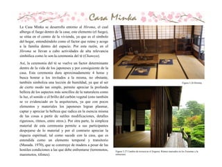 Figura 3.26 Hiroma.
La Casa Minka se desarrolla entorno al Hiroma, el cual
alberga el fuego dentro de la casa; este elemento (el fuego),
se sitúa en el centro de la vivienda, ya que es el símbolo
del hogar, entendiéndolo como el factor que reúne y acoge
a la familia dentro del espacio. Por esta razón, en el
Hiroma se llevan a cabo actividades de alta relevancia
simbólica como lo son la ceremonia del té (Chanoyu).
Así, la ceremonia del té se vuelve un factor determinante
dentro de la vida de los japoneses y por consiguiente de la
casa. Esta ceremonia dura aproximadamente 4 horas y
busca honrar a los invitados a la misma, no obstante,
también simboliza una lección de humildad, ya que al ser
de cierto modo tan simple, permite apreciar la profunda
belleza de los aspectos más sencillos de la naturaleza como
la luz, el sonido o el brillo del carbón vegetal (esto también
se ve evidenciado en la arquitectura, ya que con pocos
elementos y materiales los japoneses logran plasmar,
captar y apreciar la belleza que radica en la esencia misma
de las cosas a partir de sutiles modificaciones, detalles
rigurosos, ritmos, entre otros.). Por otra parte, la simpleza
material de esta ceremonia permite a sus participantes
despojarse de lo material y por el contrario apreciar la
riqueza espiritual, tal como sucede con la casa, que es
entendida como un elemento temporal y transitorio
(Masuda. 1970), que se construye de madera a pesar de las
hostiles condiciones a las que debe enfrentarse (terremotos,
maremotos, tifones).
Figura 3.27 Cambio de textura en el Engawa. Ritmos marcados en los Fusumas y la
estructura.
 