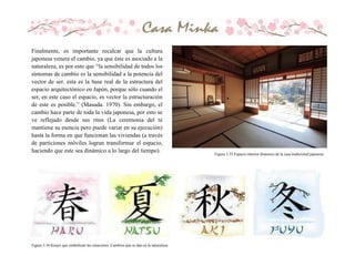 Finalmente, es importante recalcar que la cultura
japonesa venera el cambio, ya que éste es asociado a la
naturaleza, es por esto que “la sensibilidad de todos los
síntomas de cambio es la sensibilidad a la potencia del
vector de ser. esta es la base real de la estructura del
espacio arquitectónico en Japón, porque sólo cuando el
ser, en este caso el espacio, es vector la estructuración
de este es posible.” (Masuda. 1970). Sin embargo, el
cambio hace parte de toda la vida japonesa, por esto se
ve reflejado desde sus ritos (La ceremonia del té
mantiene su esencia pero puede variar en su ejecución)
hasta la forma en que funcionan las viviendas (a través
de particiones móviles logran transformar el espacio,
haciendo que este sea dinámico a lo largo del tiempo). Figura 3.35 Espacio interior dinámico de la casa tradicional japonesa
Figura 3.36 Kanjis que simbolizan las estaciones. Cambios que se dan en la naturaleza.
 