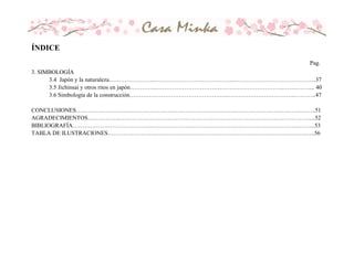 3. SIMBOLOGÍA
3.4 Japón y la naturaleza…………………..…………………………………..……………………………………37
3.5 Jichinsai y otros ritos en japón…………..………………………………………………………..…….…….... 40
3.6 Simbología de la construcción…………………………………………..……………………………..………..47
CONCLUSIONES………………………..…………………………………………………………………………..……..51
AGRADECIMIENTOS……………..……………………………………………………………………………………....52
BIBLIOGRAFÍA…………………………………..………………………………………………………………………..53
TABLA DE ILUSTRACIONES…………………….………………………………………………………………….…..56
ÍNDICE
Pag.
 
