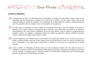 - La arquitectura no solo se ve influenciada por la necesidad de un refugio, sino que desde su origen carga con una
simbología que está directamente asociada con la cultura que la produce. De este modo. vemos como la casa
tradicional japonesa además de responder a las condiciones de un lugar específico, también está determinada por
unos ritos asociados tanto a la religión como a las costumbres de los japoneses.
- En estas casas, el simbolismo no solo se refleja en los aspectos físicos de la casa sino también en la forma de
habitarla. Así, el espacio adquiere un dinamismo que es asociado a los cambios que se presentan en la naturaleza.
Adicionalmente, estas casas tienen la cualidad de ser un solo gran espacio, o por el contrario se compartimenta en
pequeños recintos. sin embargo es importante aclarar que aunque las particiones impiden establecer relaciones
visuales, exaltan otros sentidos como el oído y el olfato.
- La cultura japonesa está orientada hacia la colectividad y la transparencia. Debido a esto, el centro de la casa, en
donde se alberga el fuego, y por ende ocurren rituales como la ceremonia del te o comer (no solo con la familia sino
con la comunidad), es un espacio que se puede abrir y permitir la convivencia en comunidad con las demás
personas.
- Como es sabido, el archipiélago de Japón cuenta con unas condiciones extremas. Por esta razón la escasez de
materiales y recursos es notoria. De este modo, la cultura japonesa entiende y reinterpreta esta situación en su modo
de vida, logrando un desapego hacia lo material, creando así construcciones sencillas pero que en el fondo logran
promover en gran parte las experiencias sensoriales.
CONCLUSIONES
 