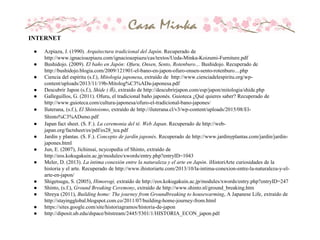 INTERNET
● Azpiazu, J. (1990). Arquitectura tradicional del Japón. Recuperado de
http://www.ignacioazpiazu.com/ignacioazpiazu/cas/textos/Ueda-Minka-Koizumi-Furniture.pdf
● Bushidojo. (2009). El baño en Japón: Ofuru, Onsen, Sento, Rotenburo… Bushidojo. Recuperado de
http://bushidojo.blogia.com/2009/121901-el-bano-en-japon-ofuro-onsen-sento-rotenburo....php
● Ciencia del espíritu (s.f.), Mitología japonesa, extraído de http://www.cienciadelespiritu.org/wp-
content/uploads/2013/11/19b-Mitolog%C3%ADa-japonesa.pdf
● Descubrir Japon (s.f.), Shide (垂), extraido de http://descubrirjapon.com/esp/japon/mitologia/shide.php
● Galleguillos, G. (2011). Ofuru, el tradicional baño japonés. Guioteca ¿Qué quieres saber? Recuperado de
http://www.guioteca.com/cultura-japonesa/ofuro-el-tradicional-bano-japones/
● Iluterana, (s.f.), El Shintoismo, extraído de http://iluterana.cl/v3/wp-content/uploads/2015/08/El-
Shinto%C3%ADsmo.pdf
● Japan fact sheet. (S. F.). La ceremonia del té. Web Japan. Recuperado de http://web-
japan.org/factsheet/es/pdf/es28_tea.pdf
● Jardín y plantas. (S. F.). Concepto de jardín japonés. Recuperado de http://www.jardinyplantas.com/jardin/jardin-
japones.html
● Jun, E. (2007), Jichinsai, ncycopedia of Shinto, extraído de
http://eos.kokugakuin.ac.jp/modules/xwords/entry.php?entryID=1043
● Meler, D. (2013). La íntima conexión entre la naturaleza y el arte en Japón. iHistoriArte curiosidades de la
historia y el arte. Recuperado de http://www.ihistoriarte.com/2013/10/la-intima-conexion-entre-la-naturaleza-y-el-
arte-en-japon/
● Shigetsugu, S. (2005), Himorogi, extraído de http://eos.kokugakuin.ac.jp/modules/xwords/entry.php?entryID=247
● Shinto, (s.f.), Ground Breaking Ceremony, extraído de http://www.shinto.nl/ground_breaking.htm
● Shreya (2011), Building home: The journey from Groundbreaking to housewarming, A Japanese Life, extraído de
http://stayingglobal.blogspot.com.co/2011/07/building-home-journey-from.html
● https://sites.google.com/site/historiagramos/historia-de-japon
● http://diposit.ub.edu/dspace/bitstream/2445/5301/1/HISTORIA_ECON_japon.pdf
 
