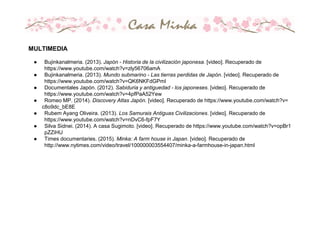 MULTIMEDIA
● Bujinkanalmeria. (2013). Japón - Historia de la civilización japonesa. [video]. Recuperado de
https://www.youtube.com/watch?v=zly56706amA
● Bujinkanalmeria. (2013). Mundo submarino - Las tierras perdidas de Japón. [video]. Recuperado de
https://www.youtube.com/watch?v=QK6NKFdGPmI
● Documentales Japón. (2012). Sabiduria y antiguedad - los japoneses. [video]. Recuperado de
https://www.youtube.com/watch?v=4pfPaA52Yew
● Romeo MP. (2014). Discovery Atlas Japón. [video]. Recuperado de https://www.youtube.com/watch?v=
c8o9dc_bE8E
● Rubem Ayang Oliveira. (2013). Los Samurais Antiguas Civilizaciones. [video]. Recuperado de
https://www.youtube.com/watch?v=nDvC6-fpF7Y
● Silva Sidnei. (2014). A casa Sugimoto. [video]. Recuperado de https://www.youtube.com/watch?v=opBr1
pZZiHU
● Times documentaries. (2015). Minka: A farm house in Japan. [video]. Recuperado de
http://www.nytimes.com/video/travel/100000003554407/minka-a-farmhouse-in-japan.html
 