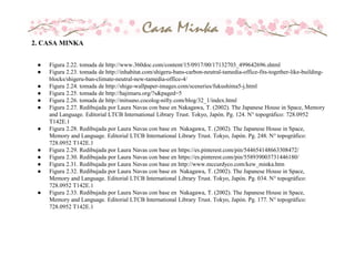 2. CASA MINKA
● Figura 2.22. tomada de http://www.360doc.com/content/15/0917/00/17132703_499642696.shtml
● Figura 2.23. tomada de http://inhabitat.com/shigeru-bans-carbon-neutral-tamedia-office-fits-together-like-building-
blocks/shigeru-ban-climate-neutral-new-tamedia-office-4/
● Figura 2.24. tomada de http://shige-wallpaper-images.com/sceneries/fukushima5-j.html
● Figura 2.25. tomada de http://hajimaru.org/?s&paged=5
● Figura 2.26. tomada de http://mitsuno.cocolog-nifty.com/blog/32_1/index.html
● Figura 2.27. Redibujada por Laura Navas con base en Nakagawa, T. (2002). The Japanese House in Space, Memory
and Language. Editorial LTCB International Library Trust. Tokyo, Japón. Pg. 124. N° topográfico: 728.0952
T142E.1
● Figura 2.28. Redibujada por Laura Navas con base en Nakagawa, T. (2002). The Japanese House in Space,
Memory and Language. Editorial LTCB International Library Trust. Tokyo, Japón. Pg. 248. N° topográfico:
728.0952 T142E.1
● Figura 2.29. Redibujada por Laura Navas con base en https://es.pinterest.com/pin/544654148663308472/
● Figura 2.30. Redibujada por Laura Navas con base en https://es.pinterest.com/pin/558939003731446180/
● Figura 2.31. Redibujada por Laura Navas con base en http://www.mccurdyco.com/kew_minka.htm
● Figura 2.32. Redibujada por Laura Navas con base en Nakagawa, T. (2002). The Japanese House in Space,
Memory and Language. Editorial LTCB International Library Trust. Tokyo, Japón. Pg. 034. N° topográfico:
728.0952 T142E.1
● Figura 2.33. Redibujada por Laura Navas con base en Nakagawa, T. (2002). The Japanese House in Space,
Memory and Language. Editorial LTCB International Library Trust. Tokyo, Japón. Pg. 177. N° topográfico:
728.0952 T142E.1
 