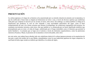 PRESENTACIÓN
La cultura japonesa a lo largo de su historia se ha caracterizado por su estrecha relación de armonía con la naturaleza, lo
que ha conllevado a basar toda su religión (el shintoismo) en torno a esta, a través de diversos espíritus que simbolizan
cada parte que compone el universo (el sol, la luna, la tierra, entre otros). Sin embargo, su cultura también se refleja en la
arquitectura que producen, la cual no solo responde a unas necesidades particulares del lugar, como el buen
comportamiento de esta a los climas extremos que afronta el archipiélago, las condiciones topográficas del territorio, los
constantes movimientos terrestres, entre otros; sino que también se ve enmarcada por un fuerte significado simbólico que
principalmente gira en torno a la idea de hogar, simbolizado por el fuego (entendido como el elemento que permite la
unión familiar) y la armonía que se logra con el entorno a través de elementos arquitectónicos, como las particiones
interiores (Fusuma y Shoji), la presencia de la naturaleza a través del jardín, entre otros.
por esta razón, este trabajo busca abordar todo este simbolismo detrás de la cultura japonesa presente en la arquitectura de
este país a partir del estudio de la casa Minka, entendiéndose como la casa tradicional japonesa de origen campesino, la
cual hasta la fecha sigue siendo un símbolo que identifica a la cultura de Japón..
 