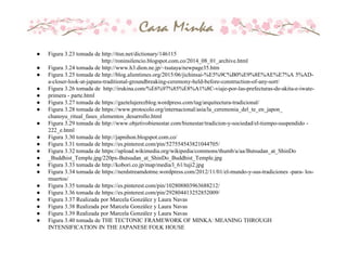● Figura 3.23 tomada de http://ttsn.net/dictionary/146115
http://roninsilencio.blogspot.com.co/2014_08_01_archive.html
● Figura 3.24 tomada de http://www.h3.dion.ne.jp/~tsutaya/newpage35.htm
● Figura 3.25 tomada de http://blog.alientimes.org/2015/06/jichinsai-%E5%9C%B0%E9%8E%AE%E7%A 5%AD-
a-closer-look-at-japans-traditional-groundbreaking-ceremony-held-before-construction-of-any-sort/
● Figura 3.26 tomada de http://irukina.com/%E6%97%85%E8%A1%8C-viaje-por-las-prefecturas-de-akita-e-iwate-
● primera - parte.html
● Figura 3.27 tomada de https://gaztelujerezblog.wordpress.com/tag/arquitectura-tradicional/
● Figura 3.28 tomada de https://www.protocolo.org/internacional/asia/la_ceremonia_del_te_en_japon_
chanoyu_ritual_fases_elementos_desarrollo.html
● Figura 3.29 tomada de http://www.objetivobienestar.com/bienestar/tradicion-y-sociedad/el-tiempo-suspendido -
222_e.html
● Figura 3.30 tomada de http://japnihon.blogspot.com.co/
● Figura 3.31 tomada de https://es.pinterest.com/pin/527554543821044705/
● Figura 3.32 tomada de https://upload.wikimedia.org/wikipedia/commons/thumb/a/aa/Butsudan_at_ShinDo
● _Buddhist_Temple.jpg/220px-Butsudan_at_ShinDo_Buddhist_Temple.jpg
● Figura 3.33 tomada de http://kobori.co.jp/map/media/l_61/tuji2.jpg
● Figura 3.34 tomada de https://nerdstreamdotme.wordpress.com/2012/11/01/el-mundo-y-sus-tradiciones -para- los-
muertos/
● Figura 3.35 tomada de https://es.pinterest.com/pin/102808803963688212/
● Figura 3.36 tomada de https://es.pinterest.com/pin/292804413252852009/
● Figura 3.37 Realizada por Marcela González y Laura Navas
● Figura 3.38 Realizada por Marcela González y Laura Navas
● Figura 3.39 Realizada por Marcela González y Laura Navas
● Figura 3.40 tomada de THE TECTONIC FRAMEWORK OF MINKA: MEANING THROUGH
INTENSIFICATION IN THE JAPANESE FOLK HOUSE
 