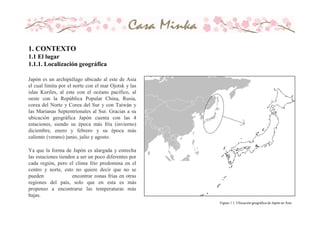 Japón es un archipiélago ubicado al este de Asia
el cual limita por el norte con el mar Ojotsk y las
islas Kuriles, al este con el océano pacífico, al
oeste con la República Popular China, Rusia,
corea del Norte y Corea del Sur y con Taiwán y
las Marianas Septentrionales al Sur. Gracias a su
ubicación geográfica Japón cuenta con las 4
estaciones, siendo su época más fría (invierno)
diciembre, enero y febrero y su época más
caliente (verano) junio, julio y agosto.
Ya que la forma de Japón es alargada y estrecha
las estaciones tienden a ser un poco diferentes por
cada región, pero el clima frío predomina en el
centro y norte, esto no quiere decir que no se
pueden encontrar zonas frías en otras
regiones del país, solo que en esta es más
propenso a encontrarse las temperaturas más
bajas.
Figura 1.1. Ubicación geográfica de Japón en Asia
1. CONTEXTO
1.1 El lugar
1.1.1. Localización geográfica
 