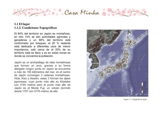 El 84% del territorio en Japón es montañoso,
en otro 14% se dan actividades agrícolas y
ganaderas y un 66% del territorio está
conformado por bosques, el 20 % restante
está dedicado a diferentes usos de menor
importancia, solo cerca de el 25% de su
territorio total es llano y es en estas zonas es
donde se concentra la población.
Japón es un archipiélago de islas montañosas
que forman un arco, gracias a su forma
alargado ningún punto en Japón se encuentra
a más de 150 kilómetros del mar, en el centro
de Japón convergen 3 cadenas montañosas,
Hida, Kiso y Akaishi, estas 3 forman los alpes
japoneses, cuyo punto más alto es Kitadake
con 3193 metros pero el punto más alto de
Japón es el Monte Fuji, un volcán dormido
desde 1707 con 3776 metros de alto
Figura 1.2. Topografía de Japón
1.1 El lugar
1.1.2. Condiciones Topográficas
 