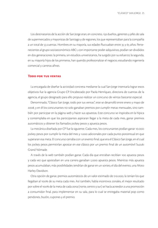 “CLÁSICO” SAN JORGE 25 
Los destinatarios de la acción de San Jorge eran, en concreto, 159 dueños, gerentes y jefes de sala de supermercados y mayoristas de Santiago y de regiones, los que representaban para la compañía a un total de 53 cuentas. Hombres en su mayoría, sus edades fluctuaban entre 35 y 65 años. Pertenecientes al grupo socioeconómico ABC1, con importante poder adquisitivo, podían ser divididos en dos generaciones: la primera, sin estudios universitarios, ha surgido por su esfuerzo; la segunda, en su mayoría hijos de los primeros, han querido profesionalizar el negocio, estudiando ingeniería comercial y carreras afines. 
Todo por tus ventas 
La encargada de diseñar la actividad concreta mediante la cual San Jorge intentaría lograr estos objetivos fue la agencia Grupo CP. Encabezado por Paola Henríquez, directora de cuentas de la agencia, el grupo designado para ello propuso realizar un concurso de ventas bastante especial. 
Denominado, “Clásico San Jorge, todo por tus ventas”, este se desarrolló entre enero y mayo de 2008, y en él los concursantes no solo ganaban premios por cumplir metas mensuales, sino también por participar en la página web y hacer sus apuestas. Este concurso se inspiraba en la hípica y contemplaba en que los participantes aspiraran llegar a la meta de cada mes, ganar premios automáticos y obtener los llamados jockey pesos y apuesta pesos. 
La mecánica diseñada por CP fue la siguiente. Cada mes, los concursantes podían ganar 10.000 jockey pesos por cumplir la meta del mes y 1.000 adicionales por cada punto porcentual en que superaran esa meta. El concurso cerraba con un evento final, que era el Clásico San Jorge, en el cual los jockey pesos permitirían apostar en ese clásico por un premio final de un automóvil Suzuki Grand Nómade. 
A través de la web también podían ganar. Cada día que entraban recibían 100 apuesta pesos y cada vez que apostaban en una carrera ganaban 5.000 apuesta pesos. Mientras más apuesta pesos acumulaban, más posibilidades tendrían de ganar en un sorteo, el día del evento, una Moto Harley Davidson. 
Otra opción de ganar, premios automáticos de un valor estimado de $10.000, la tenían los que llegaban al 100% de su meta cada mes. Así también, había incentivos zonales, el mejor resultado por sobre el 100% de la meta de cada zona (norte, centro y sur) se hacía acreedor a una promoción a consumidor final, para implementar en su sala, para lo cual se entregaba material pop como pendones, buzón, cupones y el premio.  