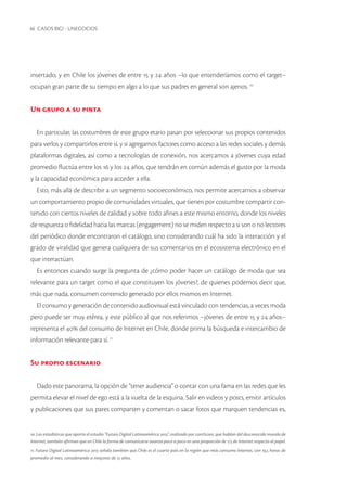 46 CASOS BIG! - UNEGOCIOS 
insertado, y en Chile los jóvenes de entre 15 y 24 años –lo que entenderíamos como el target– ocupan gran parte de su tiempo en algo a lo que sus padres en general son ajenos. 10 
Un grupo a su pinta 
En particular, las costumbres de este grupo etario pasan por seleccionar sus propios contenidos para verlos y compartirlos entre sí, y si agregamos factores como acceso a las redes sociales y demás plataformas digitales, así como a tecnologías de conexión, nos acercamos a jóvenes cuya edad promedio fluctúa entre los 16 y los 24 años, que tendrán en común además el gusto por la moda y la capacidad económica para acceder a ella. 
Esto, más allá de describir a un segmento socioeconómico, nos permite acercarnos a observar un comportamiento propio de comunidades virtuales, que tienen por costumbre compartir contenido con ciertos niveles de calidad y sobre todo afines a este mismo entorno, donde los niveles de respuesta o fidelidad hacia las marcas (engagement) no se miden respecto a si son o no lectores del periódico donde encontraron el catálogo, sino considerando cuál ha sido la interacción y el grado de viralidad que genera cualquiera de sus comentarios en el ecosistema electrónico en el que interactúan. 
Es entonces cuando surge la pregunta de ¿cómo poder hacer un catálogo de moda que sea relevante para un target como el que constituyen los jóvenes?, de quienes podemos decir que, más que nada, consumen contenido generado por ellos mismos en Internet. 
El consumo y generación de contenido audiovisual está vinculado con tendencias, a veces moda pero puede ser muy etérea, y este público al que nos referimos –jóvenes de entre 15 y 24 años– representa el 40% del consumo de Internet en Chile, donde prima la búsqueda e intercambio de información relevante para sí. 11 
Su propio escenario 
Dado este panorama, la opción de “tener audiencia” o contar con una fama en las redes que les permita elevar el nivel de ego está a la vuelta de la esquina. Salir en videos y posts, emitir artículos y publicaciones que sus pares comparten y comentan o sacar fotos que marquen tendencias es, 
10. Las estadísticas que aporta el estudio “Futuro Digital Latinoamérica 2013”, realizado por comScore, que hablan del desconocido mundo de Internet, también afirman que en Chile la forma de comunicarse avanza poco a poco en una proporción de 1/3 de Internet respecto al papel. 
11. Futuro Digital Latinoamérica 2013 señala también que Chile es el cuarto país en la región que más consume Internet, con 19,5 horas de promedio al mes, considerando a mayores de 15 años.  