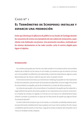 CASO 1: EL TERMÓMETRO DE SHOPDOG 9 
El Termómetro de Schopdog: instalar y esparcir una promoción 
Caso nº 1 
Evitar que disminuya la afluencia de público en sus locales de Santiago durante las vacaciones de verano era el propósito de esta cadena de restaurantes, cuyos clientes más habituales son jóvenes. Una promoción novedosa, viralizada por los mismos destinatarios en las redes sociales, sería el camino elegido para lograr el objetivo. 
Introducción 
Los cambios provocados por Internet y las redes sociales en la conducta de los consumidores respecto de su relación con las marcas no son simples. Las maneras en que se conectan con estas son en la actualidad muy diferentes a las tradicionales, a través de canales diversos, algunos a veces desconocidos por las marcas y sobre los que, por tanto, no poseen control. 
A la hora de concentrar las marcas sus inversiones en marketing, hoy pueden ser más importantes las fases de evaluación y de promoción de los productos adquiridos, así como luego el vínculo de los consumidores con aquellas, que las de consideración y compra de dichos productos. 
Los esfuerzos que ayuden a los consumidores en la evaluación de aquello que han adquirido, y luego la difusión de opinión de la marca, pueden ser tan importantes como construir conocimiento e impulsar las compras. En seguida, si el vínculo con una marca es lo suficientemente fuerte, volverán a comprar sus productos sin pasar por las fases previas de aquello que algunos llaman “la travesía de decisión”. 
La visión tradicional consistía en que, en tal travesía, un comprador consideraba todas las opciones para eliminarlas metódicamente hasta quedarse con la que más le satisfacía. Por ello, marcas y vendedores ejercían presión en esas fases. Luego de la compra, la relación del comprador con la marca y el vendedor tendía a disiparse.  