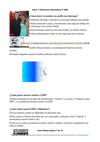 Libro 1º Evaluación Informatica 3º ESO
¿Cómo hacer tu nombre en grafiti con Inkscape?
1.Abrimos Inkscape y haremos la zona para dibujar mas grande.
2.Seleccionaremos capas y insertaremos una capa por debajo de
la actual que sera nuestro fondo.
3.Seleccionamos nuestro color para fondo y le damos efectos.
4.Ahora trabajaremos sobre la otra capa para hacer nuestro
nombre.Seleccionamos y acontinuación haremos nuestro
nombre.
5.Cuando tengamos nuestro nombre podremos darle efectos.
¿Cómo pasar nuestro archivo a PDF?
1.Seleccionaremos en la barra de herramientas “Archivo” y iremos a “Exportar como
PDF” y ya tendremos nuestro archivo en PDF.
¿Cómo subir nuestro PDF a Slideshare?
1.Si no tenemos cuenta en Slideshare no hacemos una.
2.Nos vamos a la barra de arriba una vez conectados y hacemos click “Upload” y
arrastramos nuestro archivo ahi.
3.Una vez se suba ya tendremos nuestro archivo subido y listo para compartirlo con
todo el mundo.
José Vilchez Arjona 7 de 12
Esta obra está bajo una Licencia Creative Commons Atribución-NoComercial-SinDerivar 4.0 Internacional.
 