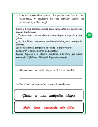  Leo el texto dos veces, luego lo escribo en mi
cuaderno, y encierro en un círculo todas las
palabras que lleven gl
Gloria y Gilma compran globos para cumpleaños de Miguel que
será el día domingo.
_ Tenemos que comprar dulces porque Miguel es glotón y muy
goloso.
_ Si, dice Gilma, compremos también gladiolos, para arreglar la
glorieta.
Las dos salieron a comprar a la tienda “el siglo veinte”.
Compraron y salieron llenas de paquetes.
Cuando llegaron a la esquina saludaron a Cristina que había
venido de Inglaterra. Después llegaron a su casa.

 Ahora invento un titulo para el texto que leí.
_________________________________________________
 Escribo con buena letra en mi cuaderno.

Glenis es una amiguita alegre
Debo

tener

arreglado mis útiles

120

 