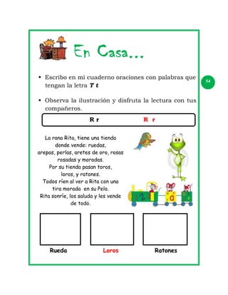  Escribo en mi cuaderno oraciones con palabras que
tengan la letra T t
 Observa la ilustración y disfruta la lectura con tus
compañeros.
Rr

R r

La rana Rita, tiene una tienda
donde vende: ruedas,
arepas, perlas, aretes de oro, rosas
rosadas y moradas.
Por su tienda pasan toros,
loros, y ratones.
Todos ríen al ver a Rita con una
tira morada en su Pelo.
Rita sonríe, los saluda y les vende
de todo.

Rueda

Loros

Ratones

54

 
