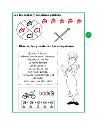 Leo las sílabas y construyo palabras

85

 Observa, lee y canta con tus compañeros.
cla, cle, cli, clo, clu.
Aclama Cleotilde con el clarinete…
¡cla, cle, cli , clo, clu!
La ronda del tiple
Con el clarinete.
¡cla, cle, cli, clo, clu!
Con risas y palmas,
Termina la fiesta del tiple, y el
clarinete.
¡clin, clon, clon, clen , clun!

 