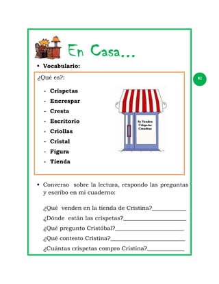  Vocabulario:
¿Qué es?:
- Crispetas
- Encrespar
- Cresta
- Escritorio
- Criollas
- Cristal
- Figura
- Tienda

 Converso sobre la lectura, respondo las preguntas
y escribo en mi cuaderno:
¿Qué venden en la tienda de Cristina?____________
¿Dónde están las crispetas?______________________
¿Qué pregunto Cristóbal?________________________
¿Qué contesto Cristina?__________________________
¿Cuántas crispetas compro Cristina?_____________

82

 