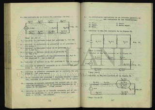 iHiiI
ti
si
i
8.- Del circuito de la figura 25, calcular la Req.
Fig. 25.
{Req= 141.347 ft}
9.- Calcular la corriente total del problema 5. {1= 5A>
10.- Calcular la diferencia de potencial en el problema 5.
{12 volts.}
11.- Calcular la corriente total en el problema 7.
{1= 1.028 A}
12.- Calcular el voltaje total en el problema 8.
{V= 565.4 V}
13.- Calcular la corriente en las resistencias R3 , R^y R5
del problema 7. íi= 0.3426 a)
14.- Calcular el voltaje en R,, del problema 8. {v = 32 volts}
15.- Calcular la potencia consumida en el circuito del pro-
blema 5. {P= 67.2 watts}
16.- Calcular la potencia consumida por el circuito del pro
blema 6. {P= 2916 watts}
17.- Si el circuito del problema 7 funciona durante 5 minu-
tos, calcular la potencia consumida. {p= 123.36 watts}
18.- Calcular la energía consumida (en joules) por el ci£
cuito del problema 5, si el circuito funciona en un
tiempo de 20 segundos. (1344 3oules}
19 - Calcular el costo de la energía consumida por el c i r -
cuito del problema 17; si el precio total por cada - -
Kw-h = $ 0.80. {$0.008224}
I
168
4.- La resistencia equivalente en un circuito paralelo es
<3ue
cualquiera de las resistencias.
O) Menor.
2) Igual.
4) Nula.
1) Mayor.
3) Mucho mayor.
- Calcular la Req del circuito de la figura 22.
12 V R.-io n
i
R :6 n
2
R.-sn
3 Fig. 22,
6.-
ÍReq= 2.1428^}
Calcular la Req del circuito de la figura 23
Rj- 4o n
-VVVVW-
R r io n
-VWWV-w
R 4 n
V 2 o n
S Fig. 23
Re-- 2oo n
{ Req= 324 ü}
R5-son
7.- Calcular la Req del circuito de la figura 24.
R.-300
Rj-6on R2--8D
2 n
>Fig. 24.
R8 --IO n
- v V W A
R r 20 n
A V W V ^ -
167
 