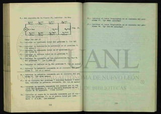 8.- Del circuito de la figura 25, calcular la Req.
II
1
i
i»
< Fig. 25.
{Req= 141.347 ü}
9.- Calcular la corriente total del problema 5. {1= 5A}
10.- Calcular la diferencia de potencial en el problema 5.
{12 volts.}
11.- Calcular la corriente total en el problema 7.
{1= 1.028 A}
12.- Calcular el voltaje total en el problema 8.
{ V= 565.4 V}
13.- Calcular la corriente en las resistencias R3 , R^y R5
del problema 7. (i= 0.3426 A)
14.- Calcular el voltaje en Ri* del problema 8. { v = 32 volts}
15.- Calcular la potencia consumida en el circuito del pro-
blema 5. {P= 67.2 watts}
16.- Calcular la potencia consumida por el circuito del pro
blema 6. {P= 2916 watts}
17.- Si el circuito del problema 7 funciona durante 5 minu-
tos, calcular la potencia consumida. {p= 123.36 watts}
18.- Calcular la energía consumida (en joules) por el ci£
cuito del problema 5, si el c i r c u i t o funciona en un
tiempo de 20 segundos. {1344 joules}
19.- Calcular el costo de la energía consumida por el c i r -
cuito del problema 17; si el precio total por cada - -
Kw-h = $ 0.80. {$0.008224}
20.- Calcular el calor desprendido en el circuito del pío
blema 17. {q= 8882 calorías}
21.- Calcular el calor desprendido en el circuito del pro
blema 18. {q= 322.56 calorías}
 