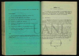 8.- Diferenciar entre un transistor NPN y un transistor PNP.
PROCEDIMIENTO.
1.- Lee en forma general y rápida el capítulo VII.
2.- Subraya lo más importante del capítulo.
3.- Extracta las definiciones y analízalas ampliamente.
4.- Escribe un resumen del capítulo.
5.- Escribe en una cartulina las ecuaciones fundamentales
del capítulo.
6.- Analiza detenidamente los problemas resueltos.
7.- Resuelve los problemas de la autoevaluación llegando a
los resultados marcados.
NOTA:
Es pre-requisito entregar completamente resueltos los
problemas nones de la autoevaluación del capítulo VI en hojas
tamaño carta.
CAPITULO VII.
OTROS ELEMENTOS ELÉCTRICOS.
El estudio de la electricidad y la electrónica gira en
torno a las características de los circuitos, tales como la
inductancia, la capacitancia, la resistencia y las combina-
ciones de estas componentes en serie y en paralelo.
7-1 INDUCTANCIA.
La inductancla puede definirse como la capacidad de. un
cáaclUXo eltcXAÁxio de oponente o ieAh>tlnAe a un cambio de
CPMiente. Esta resistencia al cambio de corriente es el
resultado de la energía almacenada dentro del campo magnéti
co de la bobina. Todas las bobinas de alambre tienen induc
tancia.
Una bobina conectada a una fuente (fig. 1), producirá
un campo magnético, cuando se cierra el circuito. El campo
magnético en expansión que atraviesa el devanado de la bo-
bina, inducirá un voltaje o fuerza contra electromotriz,que
se opondrá al voltaje de la fuente y a la elevación de la
corriente. Cuando ésta ultima alcanza su valor máximo y no
hay más cambios, no se inducirá ya la fuerza contra electro
motriz. La corriente, entonces, estará limitada sólo por la
resistencia en ohms del conductor. Sin embargo, si el volta
je de la fuente se desconecta, la corriente tenderá a caer
a cero; pero la disminución en el campo magnético inducirá
de nuevo una fuerza contra electromotriz que retrasará la
reducción de corriente.
0
Fig. 1.
'171
 