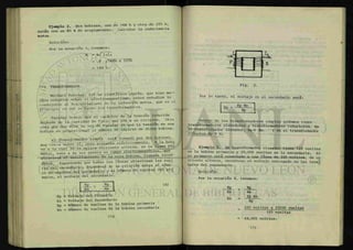 i ;
i. :
f
jf «^..N*
lili i
¡fea
ili
fifi«
O
j¡3
 J¡tn
m
1
•
¿ M
1
Ejemplo 2. Dos bobinas, una de 144 h y otra de 225 h,
están con un 80 % de acoplamiento. Calcular la inductancia
mutua.
Solucion:
Por la ecuación 3, tenemos:
M = K / LiL2
= . 8 / U 5 K ~ X 2 2 5 H
= 144 h.
7-3 TRANSFORMADOR.
Michael Faraday, fue un científico inglés, que hizo m u -
chos estudios sobre el electromagnetismo, estos estudios lo
condujeron al descubrimiento de la inducción mutua, que es el
principio en que se basan los transformadores.
Faraday dedujo que el carácter de la tensión inducida
depende de la cantidad de flujo que une a un circuito. Otra
cosa que nos dice la ley de Faraday es que la tensión en u »
bobina es proporcional al numero de espiras de dicha bobina.
El ÜianAbonmadon simple está formado por dos bobinas,
muy cerca entre sí, pero aisladas eléctricamente A > b ^
na a la cual se le aplica corriente alterna, se le llama p*A.
atraviesa él éilrollamxento dg la otra bobina, llamada Secan
daAML. Suponiendo que tcxlas las líneas atraviesan las espi
ras del secundario, dependerá de la relación entre el núme-
ro de espiras del secundario y el número de espiras del pri
mario, el voltaje del secundario.
Ep _ Np
Es Ns
(4)
Ep = Voltaje del Primario
Es = Voltaje del Secundario
Np = Número de vueltas de la bobina primaria
Ns = Número de vueltas de la bobina secundaria
Fig. 3.
Por lo tanto, el voltaje en el secundario será:
Es =
Ep Ns
Np ¿s
D e n t r o
de los transformadores simples podemos tener
transformadores elevadores y transformadores reductores. En
j?l L* «¿ITsformador elevador, Np < Ns. y en el transformador
reductor Np > Ns
Ejemplo 3. Un transformador elevador tiene 125 vueltas
en la bobina primaria y 25,000 vueltas en la secundaria. Si
el primario está conectado a una línea de 220 voltios, de co
rriente alterna, encontrar el voltaje entregado en las term!
nales del secundario.
Solución:
Por la ecuación 4, tenemos:
E£_
Es
Es
NJL
Ns
Ep Ns
Np
220 voltios x 25000 vueltas
125 vueltas
 