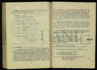 p-iemolo 6 Tres inductancias de 50 h, 100 h y 150 h.
Calcularla*ínductancia equivalente si se conectan en pa-
ralelo y b) si se conectan en serie.
Solución:
a) Por la ecuación 11, tenemos:
- + + —r~
~ Li L2
i _ j + — L _
=
"50 h +
100 h 150 h
6 + 3 + 2
300 h
300 h
11
27.27 h.
b) Por la ecuación 10:
Leq = Li + L2+ L
3
= 50 h + 100 h + 150 h
= 300 h
7-7 CAPACITOR.
p u e d e "describirse como dos P ^ d i e l g c t r i c o . Pa
paradas por un aislamijan|o^^que se c o n o c ¿ r la
ra comprender la acciop ^ K ^ ^ Z ' J t se representa al
teoría de los electrones, ^ ^ f ^ p a r a d a s por aire y co
capacitor como dos placas g á l i c a s , ^ ^ directa. El
nectadas a una fuente de vol a e c o n t a c t o
circuito esta abierto, y;a q m e didor (M) del circuí-
Z momentáneo de corriente, cuando se cié-
1
Leq
1
Leq
1
Leq
Leq
Leq
rra el interruptor. Los electrones de la terminal negativa
de la fuente fluirán a una de las placas del capacitor. Es-
tos electrones repelerán a los de la segunda placa (como se
repelen las cargas) y éstos serán atraídos a la terminal po-
sitiva de la fuente. Entonces el capacitor estará cargado
con el mismo potencial que la fuente y se opondrá al voltaje
de ella. Puede retirarse el capacitor del circuito y perma-
necerá cargado. La energía se almacena en el campo eléctri-
co del capacitor.
Muchos capacitores grandes de radios, televisiones y —
otros dispositivos electrónicos, conservan su carga después
de que se corta la energía. Estos capacitores deberán des-
cargarse poniendo en contacto sus terminales con el chasis
del aparato de que se trate, por medio de un destornillador
o desarmador aislado.
La conótayite dleíécfUca es la capacidad de un m a t e —
rial para soportar un campo eléctrico y ca.pa.cJjt/iyLcJjl la
yJwpledad de oponente a cuaZqulen cambio de voltaje.
La capacitancia de un capacitor se
determina por medio del numero de electro
nes que pueden almacenarse en él por cada
voltio aplicado. La unidad de medición -
diría capacitancia es el faa/iadlo y repr£
senta la carga de un coulombio que eleva
al potencial un voltio.
- 6
microfaradio= Uf = 10^ faradio
micromicrofaradio= UUf= 10 faradios 6
-
La capacitancia se determina por 3 factores:
1.- El material usado como aislante.
2.- El área de las placas.
3.- La distancia entre las placas.
Con estos ecuación:
 