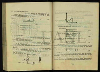 7-9 REACTANCIA CAPACITIVA.
„ c ^ n r difiere de una resistencia pu
Puesto que un condensador dxfiere s e H a -
rá en que almacena energía m e d i o d e la ecua
ma reactancia capacitiva. Y se calcula pu
ción:
donde :
T
X
c 2 n f c
(14)
= reactancia capacitiva ( 8 )
= frecuencia (cps)
= capacitancia (faradios)
7-10 CIRCUITO RLC.
. H w n e . eléctricos conectados a una fuen
Todos los dispositivos e l e c t
* cantidad de MAÍbtWl-
t e de fen» alterna contienauna cierta cantidad
cid, inductancÁa y capacitancia.
s i l a i n d u c t a n c i a
I T ^ l T ^ T r T ^ l r Xa corriente en las distintas
partes.
Si l a inductancia y 1. capacitancia no son relativamen-
t e pequeñas, ^ r o d u c i ^ n ^ f e r e ^ ^ a s e ^ r e t ^ ^
tre la corriente y el voltaje, asi q
Tendremos primero que calcular lo que se llama
Reactancia
X
• X
R. - X
C 1 (15)
Luego se calculará la impedancia Z.
2
< / ( 1 6 )
Y ahora sí se podrá calcular la corriente (I) por medio
de la ecuación:
L 1 = V
/ 2
1 (17)
El valor del retraso o adelanto de la corriente de elec
trones se deduce del ángulo de fase 0, donde 9 está dado"
por:
I n - i T - |
0 = T
g — (18)
Si la reactancia inductiva X L es mayor que la reactan-
cia capacitiva Xc , la corriente fluirá retrasada del voltaje
recibido.
Y si la reactancia capacitiva X c es mayor que la reac
tancia inductiva XL , la corriente se adelantará al voltaje.
 