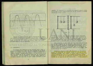 nr
Fig. 4.
También se puede observar que la magnitud de la ampli
tud siempre es constante, mientras que el valor (o magnitud)
de la elongación puede variar y tener diferentes magnitudes
según la posición del cuerpo que oscila, desde cero hasta
un valor igual al de la amplitud.
1.4 RESONANCIA.
Si penemos dos péndulos en una varilla, tal y como lo
muestra la figura 5-a, ambos con una longitud en la cuerda
igual, si se ponen a oscilar juntos y tienen la misma fre- -
cuencia natural, permanecerán unidos y en caso de que no sea
así, se ajusta una de las cuerdas hasta que las frecuencias
sean iguales. En este momento se detienen ambos péndulos y
se pone a oscilar solo uno; al poco tiempo oscilará el otro
ambién. Al aumentar la vibración del segundo cuexpo, dism_i
iuye la del primero demostrando así que la energía es trasmi
ida de un cuerpo a otro.
En el segundo caso, si dos péndulos tienen diferente
frecuencia y se pone a oscilar uno tal y como lo indica la
figura 5-b, al oscilar transmitirá el movimiento de su masa
a la varilla que los está sosteniendo y el segundo péndulo
se moverá poco o nada más hará el intento de moverse.
Este principio es muy usado por los niños que se divier
ten en los columpios de los parques, saben que si se impul—
san en el momento oportuno, aumentarán la frecuencia del co-
lumpio y éste aumentará su velocidad, pero si fallan en el
impulso reducirán considerablemente tanto la velocidad como
la frecuencia del columpio.
Cuando un cuerpo en vibración transmite su frecuencia
a otro, la vibración del segundo cuerpo se dice que es una
VÍb>iCLCA,6n ¿Orzada, pero cuando un cuerpo tiene la misma fre-
cuencia natural que otro y le transmite movimiento, puede
obligarlo a vibrar con una amplitud creciente; esto es el re
sultado de la suma de las dos vibraciones . A esta respues-
 