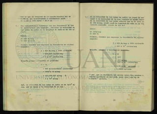 Por lo que la longitud de la cuerda resulta ser de
0.248 m, que transformada a centímetros será:
1= 0.248 m (100 cm/m) =24.8 cm.
Una radiodifusora transmite con una frecuencia de 600
Kc (kilociclos) por segundo. Calcular la velocidad de
las ondas de radio si la longitud de onda es de 500 m/
ciclo.
Datos:
f= 600 Kc/seg
X= 500 m/ciclo
Primero tenemos que expresar la frecuencia en ciclos/
segundo:
f = 600 Kc/seg x 1000 ciclos/Kc
= 600,000 ciclos/seg
= 6 x 105
ciclos/seg
Después, pasamos a resolver el problema:
V = Xf
= 500 m/ciclo(6x105
ciclo/seg)
= 30005
x 10 m/seg
= 300;000,000 m/seg ó
3 x 108
m/seg
Así, la velocidad de las ondas de radio es de 3x108
m/
seg, que es igual a la velocidad de la luz.
Si la velocidad de las ondas de radio, en lugar de ser
igual a la velocidad de la luz, tuviera el mismo valor
de la velocidad de las ondas sonoras que en el aire es
de 331 m/seg, ¿cuál será la longitud de onda si la fre
cuencia continua siendo de 600 Kc?
Datos:
V= 331m/seg
f= 600 Kc
Primero, tenemos que expresar la frecuencia en ciclos/
segundo:
f = 600 Kc/seg x 1000 ciclos/Kc
= 600 x 103
ciclos/seg
Después, pasamos a resolver el problema:
V = Xf
X = v/f
331 m/seg
600 x 10* ciclos/seg
= 0.55 x 10 m/ciclo
= 0.00055 m/riclo
O sea que la distancia que existe entre dos crestas o
valles sucesivos en una onda, para este caso es de
0.55x10 m/ciclo.
 