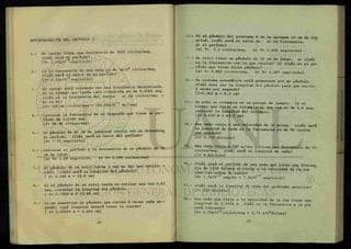 AUTOEVALUACION DEL CAPITULO I.
1.- Un cuerpo tiene una frecuencia de 3000 ciclos/seg.
¿Cuál será su período?
{t= 3.33x10 seg/ciclo}
2.- Si la frecuencia de una onda es de 3x106
ciclos/seg,
¿cuál será el valor de su período?
{T= 0.33x10-6
seg/ciclo}
3 - Un cuerpo está vibrando con una frecuencia determinada.
Si el tiempo que tarda cada vibración es de 0.0060 seg,
¿cuál es la frecuencia del cuerpo a) en ciclos/seg y
b) en Kc? _3
{f= 166.66 ciclos/seg = 166.66x10 Kc/seg}
4.- Calcular la frecuencia de un diapasón que tiene un p e -
ríodo de 0.0345 seg.
{f= 28.98 ciclos/seg}
5.- Un péndulo de 40 cm de longitud oscila con un determina
do período. ¿Cuál será el valor del período?
{T= 1 . 27. seg/ciclo}
6.- .Calcular el período y la frecuencia de un péndulo de 70
cm de largo.
(a) T= 1.68 seg/ciclo, b) f= 0.595 ciclos/seg}
7.- El péndulo de un reloj tarda 1 seg en dar una oscila- -
ción. ¿Cuál será la longitud del péndulo?
{ 1= 0.248 m = 24.8 cm}
8.- Si el péndulo de un reloj tarda en oscilar una vez 0.65
seg, calcular la longitud del péndulo.
{ £= 0.1048 m = 10.48 cm}
9.- Si se construye un péndulo que oscile 6 veces cada s e —
gundo, ¿qué longitud deberá tener la cuerda?
{ 1= 0.00689 m = 0.689 cm}
10.- Si al péndulo del problema 8 se le agregan 10 cm de Ion
gitud, ¿cuál será el valor de a) la frecuencia,
b) el período?
(a) f= 1.1 ciclos/seg, b) T= 0.908 seg/ciclo}
1.- Un reloj tiene un péndulo de 35 cm de largo, a) ¿Cuál
es la frecuencia con la que oscila? b) ¿Cuál es el pe-
ríodo que tiene dicho péndulo?
{a) f= 0.842 ciclos/seg, b) T= 1.187 seg/ciclo}
12.- Un sistema automático está gobernado por un péndulo.
¿Cuál debe ser la longitud del péndulo para que oscile
2 veces por segundo?
{£=0.062 m = 6.2 cm}
13.- Un niño se columpia en un parque de juegos. Si el
tiempo que tarda en columpiarse una vez es de 1.6 seg,
calcular la longitud del columpio.
U = 0.635 m = 63.5 cm}
14.- Una onda viaja a una velocidad de 30 m/seg. ¿cuál será
la longitud de onda si la frecuencia es de 80 ciclos
por segundo?
{A= 0.375 m/ciclo}
15.- Una onda viaja a 240 m/seg y tiene una frecuencia de 60
ciclos/seg. ¿Cuál será su longitud de onda?
{A= 4 m/ciclo}
16.- ¿Cuál será el período de una onda que tiene una frecuen
cia de 1330 Kc/seg si viaja a la velocidad de la luz ~~
como las ondas de radio?
{T= 7.5x10"4
seg/Kc = 7.5x10"?
seg/ciclo}
17.- ¿Cuál será la longitud de onda del problema anterior?
{A= 225 m/ciclo}
18.- Una onda que viaja a la velocidad de la luz tiene una
longitud de 0.0004 m ¿Cuál es la frecuencia a la que
está vibrando?
{f= 0.75x1012
ciclos/seg = 0.75 x109
Kc/seg}
 