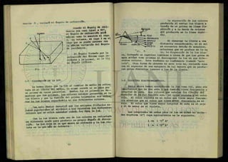 dencia
0 , variará el ángulo de refracción.
NORMAL
Cuando el ángulo de inci-
dencia sea casi igual a 90°,
el ángulo de refracción ser*
máximo como lo muestra el rayo
3 si notamos, el rayo 3 es el
rayo que se puede obtener con
la máxima variación del ángulo
de incidencia.
El ángulo formado por la
refracción del último rayo in-
cidente y la normal, se le lia
ma ángulo QXXXÁJLO.
3-7 DISPERSIÓN DE LA LUZ.
Y a hemos visto que la luz al cambiar de medio es refrac
tada en eíTímite deímedio, lo misnK> sucede s i s e pasa por
S í í S S M r rtar la luz blanca seParán*>.la en sus diferentes colores.
Con esto Newton demostró que los antiguosfilÓsofoses-
atribuir a los cristales los diferentes
taban equivocados al atriouir a u
colores que de ellos emanaban cuando les daba la luz.
Con la luz blanca cada uno de los colores es refractado
en diferente grado para producir su
cMSn. La luz roja es la que menos se refracta y la iuz
leta es la que más se refracta.
La separación de los colores
producida al enviar luz blanca a
través de un prisma se llama ciú-
pQAAión y a la banda de colores
ahí producida se le llama eópec--
Üi o.
Al observar la lluvia a una
distancia considerable, si el sol
se encuentra detrás de nosotros,
notaremos que se produce en la nu
te, la dispersión de la luz blan"
ca, formando un espectro luminoso a causa de que las gotas de
agua actúan como prismas al descomponer la luz en sus d i f e —
rentes colores. Este fenómeno es comúnmente llamado "arco
iris". Otra forma de obtener el arco iris es, rociando agua
con el aspersor de una manguera de tal manera que se produz-
can gotas diminutas iguales a las de la lluvia.
3-8 ESPECTRO ELECTROMAGNÉTICO.
Hasta ahora hemos considerado la luz como tal, pero sin
importarnos que es una onda y que también tiene frecuencia y
longitud de onda. Los colores que señalan loó tünütZÁ del
e&pecXAO de. la luz vlbthle son: el color violeta y el color
rojo. El color violeta es el color que tiene mayor frecuen-
cia mientras que el color que tiene menor frecuencia es el
rojo. El color que tiene mayor longitud de onda es el rojo
y el de menor es el violeta.
Las longitudes de ondas para la luz se miden en unida—
des Angstrom (A°) cuya equivalencia es la siguiente;
1 cm = 10® A°
1 m = 10l o
A°
PRISMA
--Y":ROJO
ANARANJADO
AMARILLO
disperc¡dA>> »A2ot
VIOLETA
lo. 8.
 